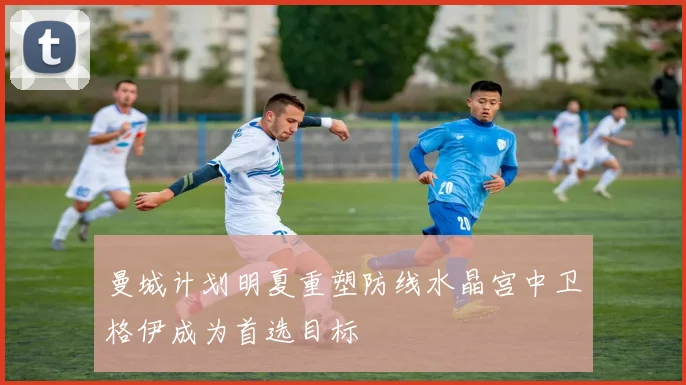 曼城计划明夏重塑防线水晶宫中卫格伊成为首选目标
