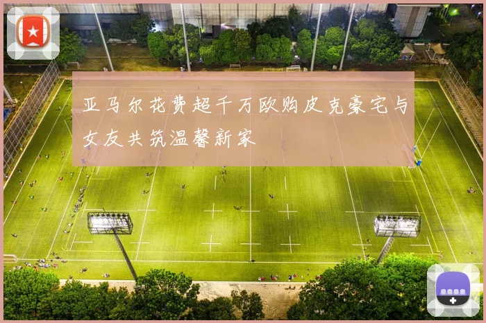 亚马尔花费超千万欧购皮克豪宅与女友共筑温馨新家