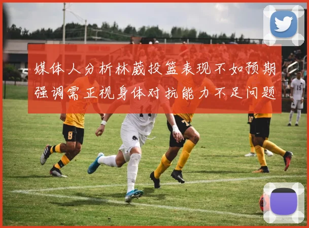 媒体人分析林葳投篮表现不如预期强调需正视身体对抗能力不足问题