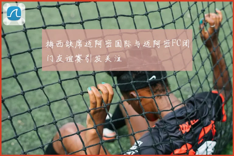 梅西缺席迈阿密国际与迈阿密FC闭门友谊赛引发关注