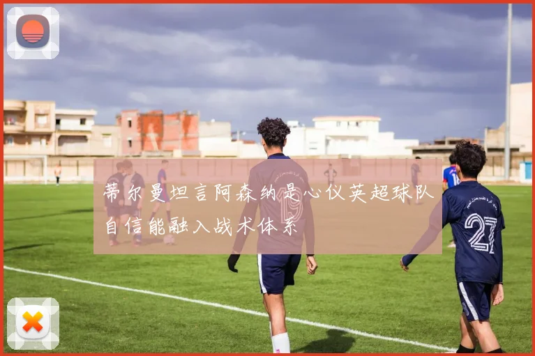 蒂尔曼坦言阿森纳是心仪英超球队自信能融入战术体系