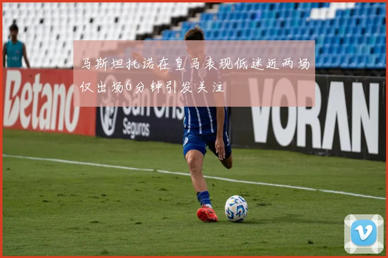马斯坦托诺在皇马表现低迷近两场仅出场6分钟引发关注