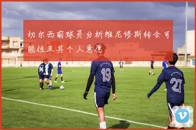 切尔西前球员分析维尼修斯转会可能性及其个人意愿
