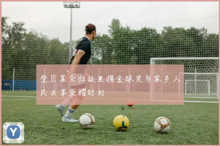 登贝莱荣归故里携金球奖与家乡人民共享荣耀时刻