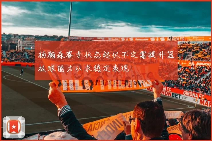 杨瀚森赛季状态起伏不定需提升篮板球能力以求稳定表现
