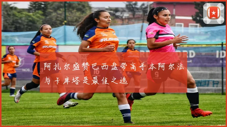 阿扎尔盛赞巴西盘带高手本阿尔法与卡库塔是最佳之选