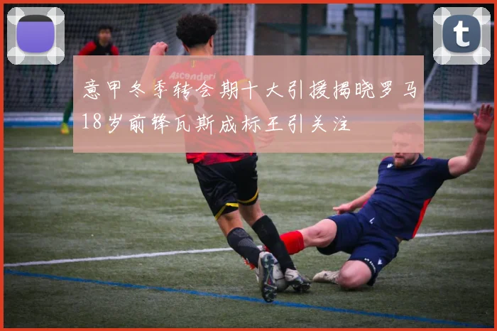 意甲冬季转会期十大引援揭晓罗马18岁前锋瓦斯成标王引关注