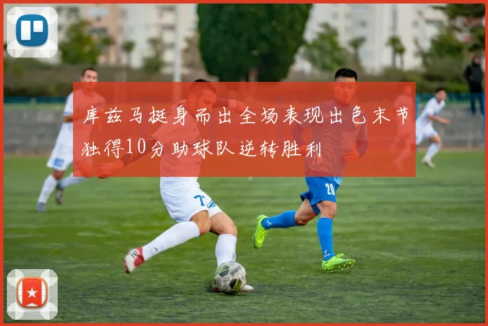 库兹马挺身而出全场表现出色末节独得10分助球队逆转胜利