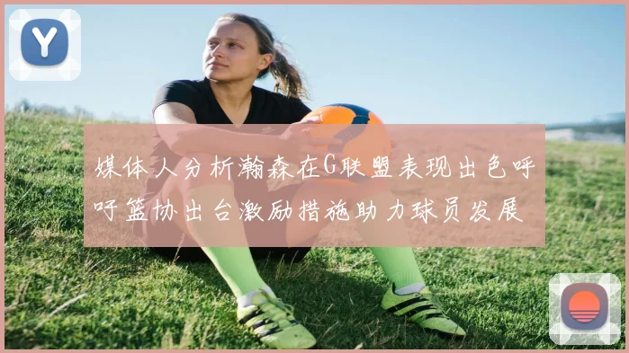 媒体人分析瀚森在G联盟表现出色呼吁篮协出台激励措施助力球员发展