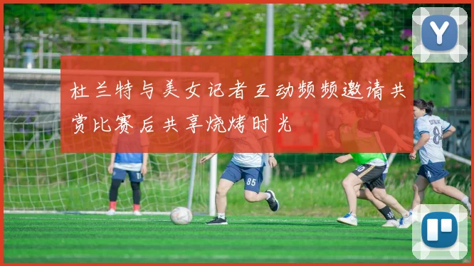 杜兰特与美女记者互动频频邀请共赏比赛后共享烧烤时光