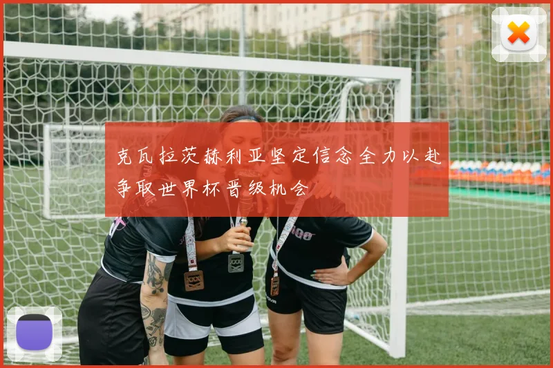 克瓦拉茨赫利亚坚定信念全力以赴争取世界杯晋级机会