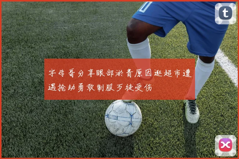 字母哥分享眼部淤青原因逛超市遭遇抢劫勇敢制服歹徒受伤