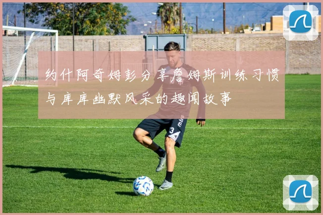 约什阿奇姆彭分享詹姆斯训练习惯与库库幽默风采的趣闻故事