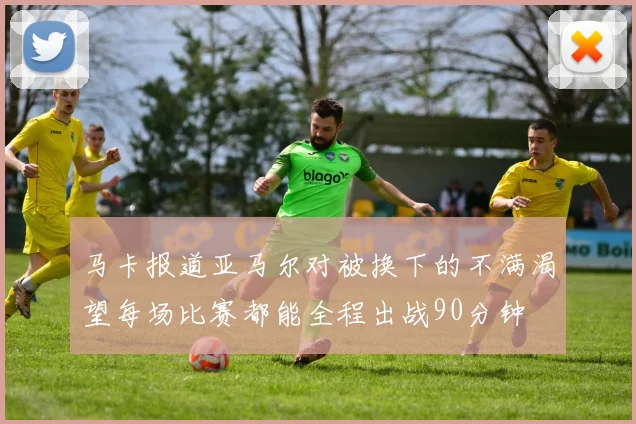 马卡报道亚马尔对被换下的不满渴望每场比赛都能全程出战90分钟