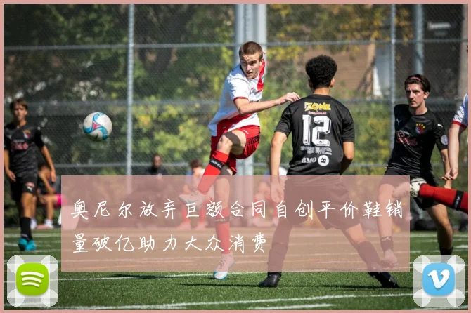 奥尼尔放弃巨额合同自创平价鞋销量破亿助力大众消费