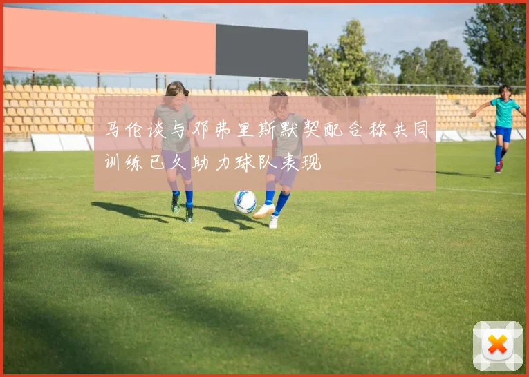 马伦谈与邓弗里斯默契配合称共同训练已久助力球队表现