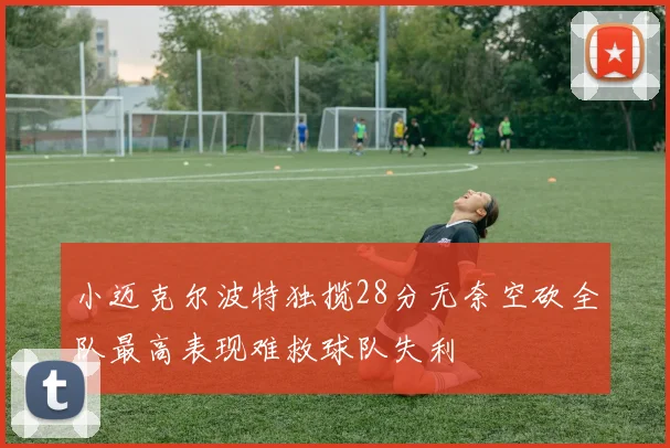 小迈克尔波特独揽28分无奈空砍全队最高表现难救球队失利