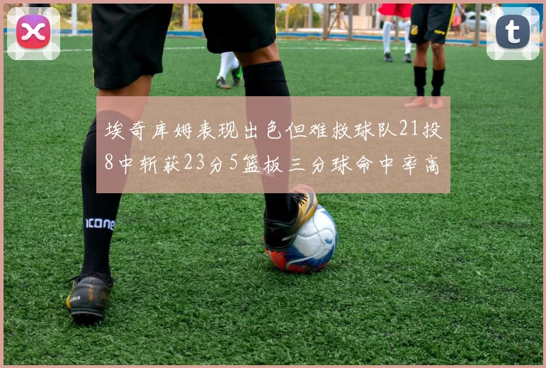 埃奇库姆表现出色但难救球队21投8中斩获23分5篮板三分球命中率高达45