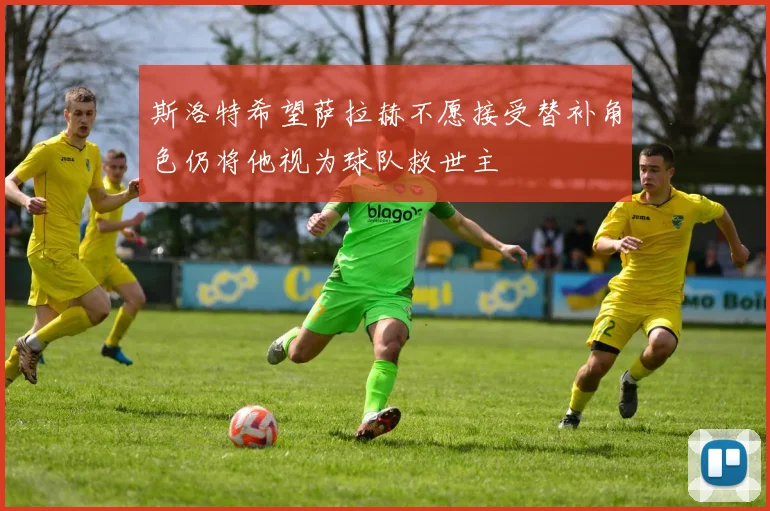 斯洛特希望萨拉赫不愿接受替补角色仍将他视为球队救世主