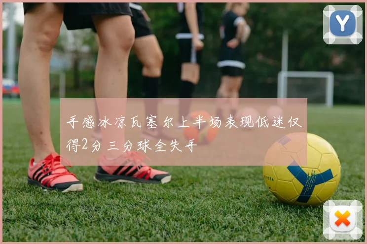 手感冰凉瓦塞尔上半场表现低迷仅得2分三分球全失手