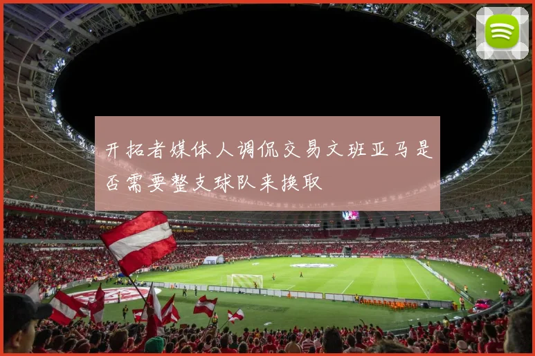 开拓者媒体人调侃交易文班亚马是否需要整支球队来换取