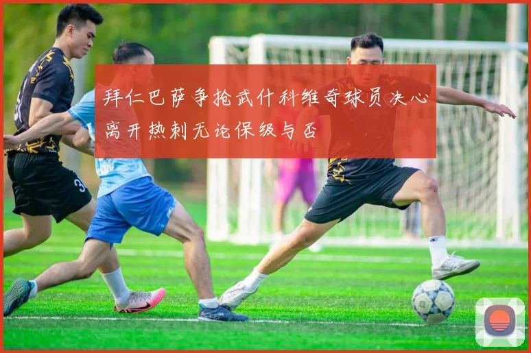 拜仁巴萨争抢武什科维奇球员决心离开热刺无论保级与否