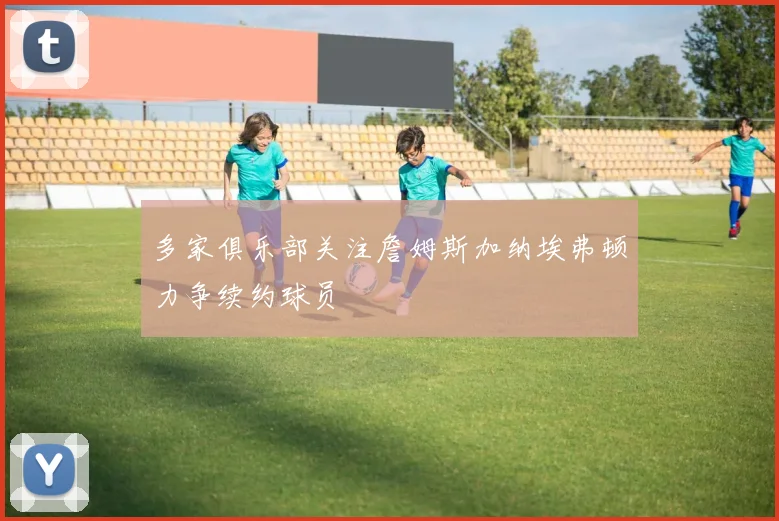 多家俱乐部关注詹姆斯加纳埃弗顿力争续约球员