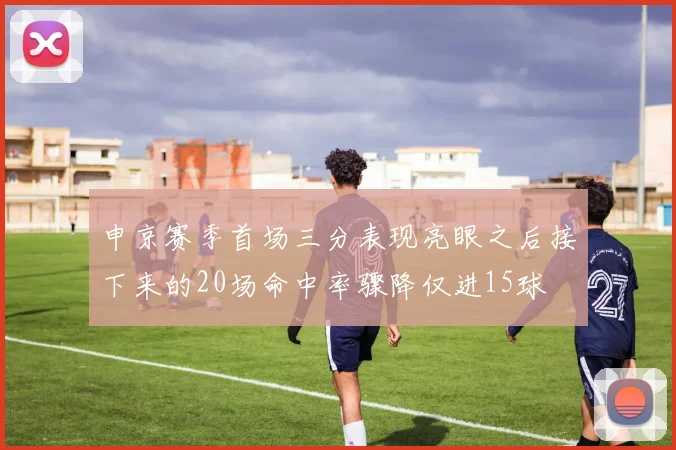 申京赛季首场三分表现亮眼之后接下来的20场命中率骤降仅进15球